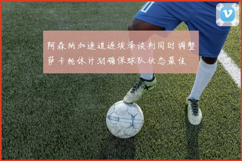 阿森纳加速追逐埃泽谈判同时调整萨卡轮休计划确保球队状态最佳